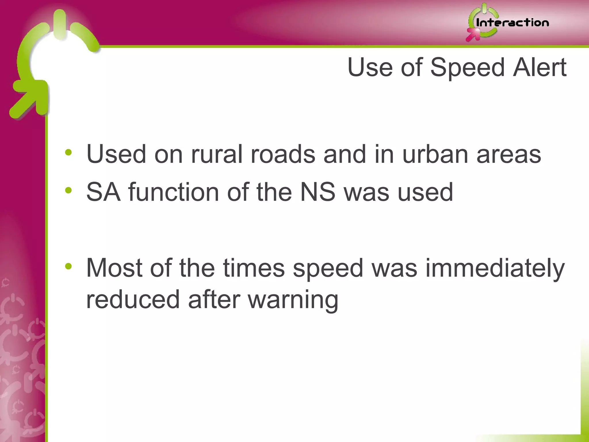 Use of Speed Alert


• Used on rural roads and in urban areas
• SA function of the NS was used

• Most of the times speed was immediately
  reduced after warning
 