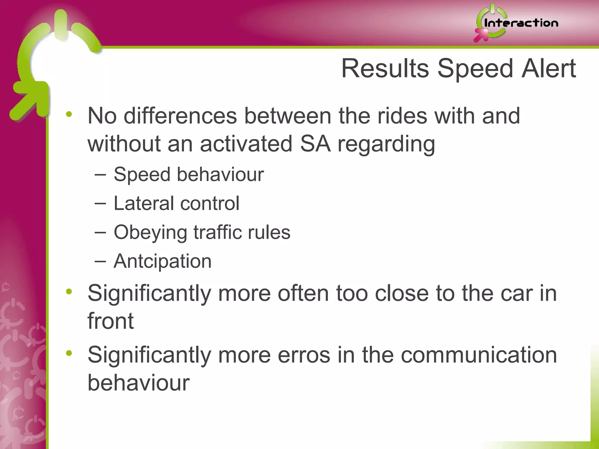 Results Speed Alert
• No differences between the rides with and
  without an activated SA regarding
   –   Speed behaviour
   –   Lateral control
   –   Obeying traffic rules
   –   Antcipation
• Significantly more often too close to the car in
  front
• Significantly more erros in the communication
  behaviour
 