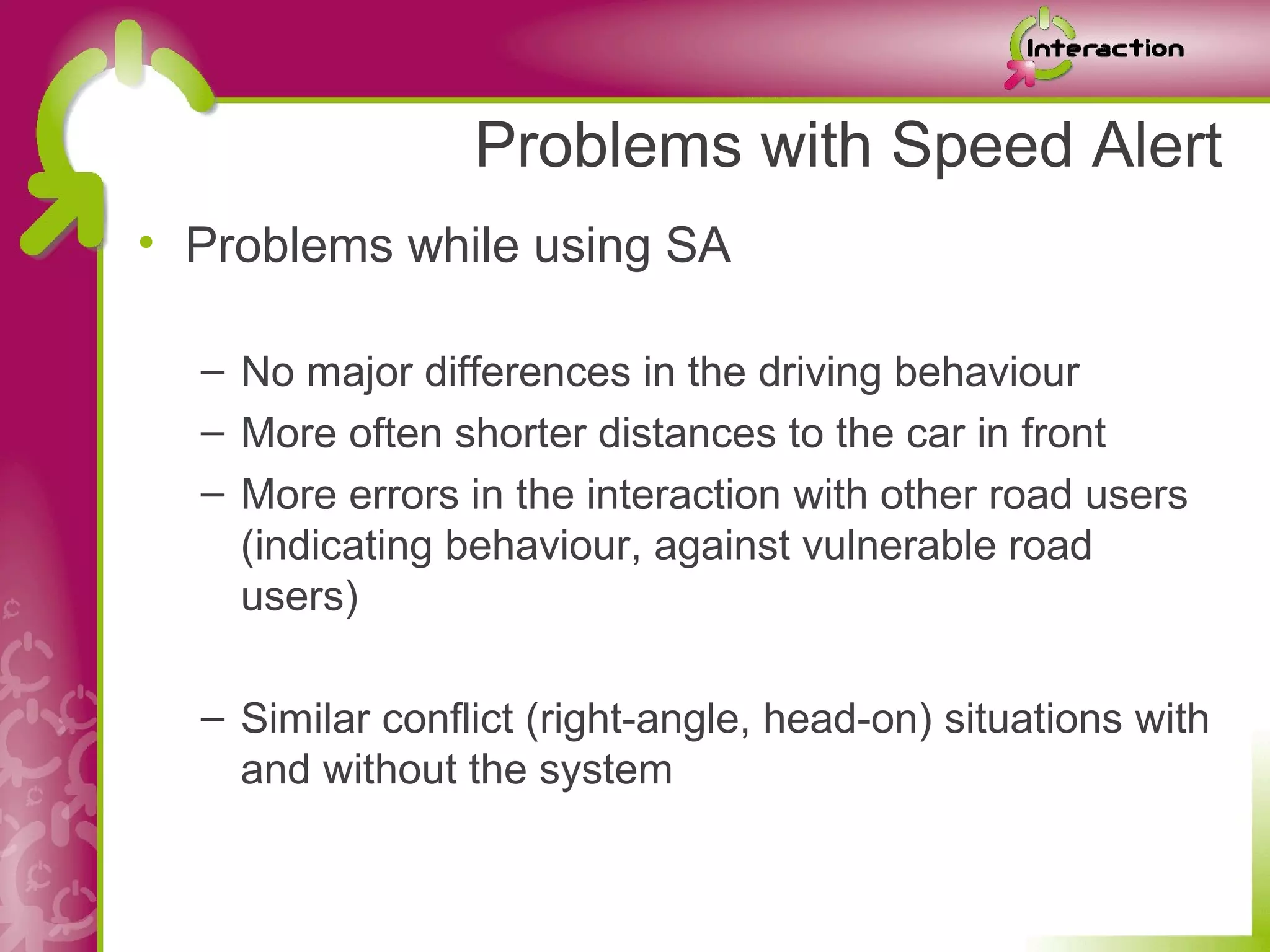 Problems with Speed Alert
• Problems while using SA

  – No major differences in the driving behaviour
  – More often shorter distances to the car in front
  – More errors in the interaction with other road users
    (indicating behaviour, against vulnerable road
    users)

  – Similar conflict (right-angle, head-on) situations with
    and without the system
 
