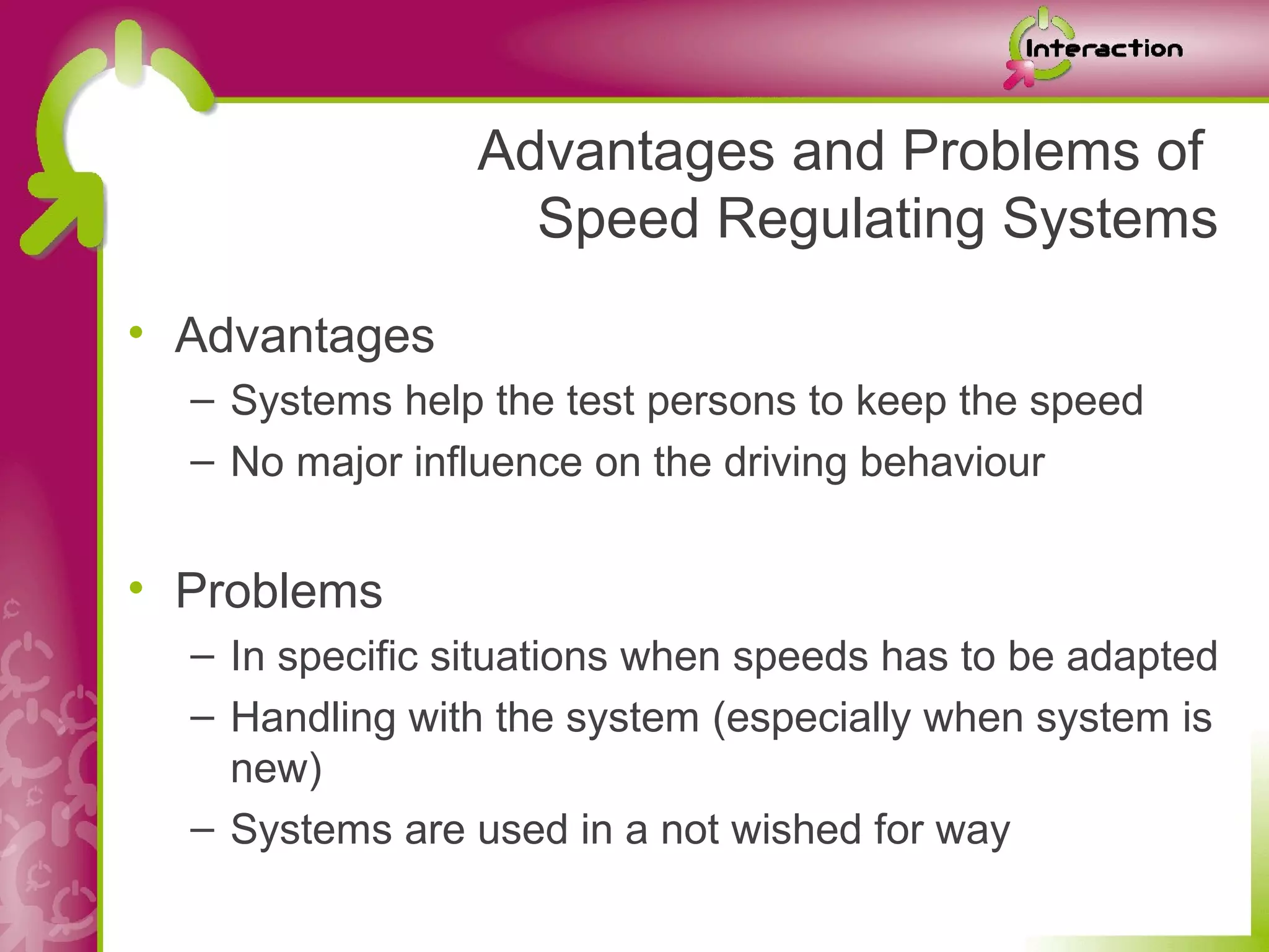 Advantages and Problems of
                   Speed Regulating Systems
• Advantages
  – Systems help the test persons to keep the speed
  – No major influence on the driving behaviour


• Problems
  – In specific situations when speeds has to be adapted
  – Handling with the system (especially when system is
    new)
  – Systems are used in a not wished for way
 