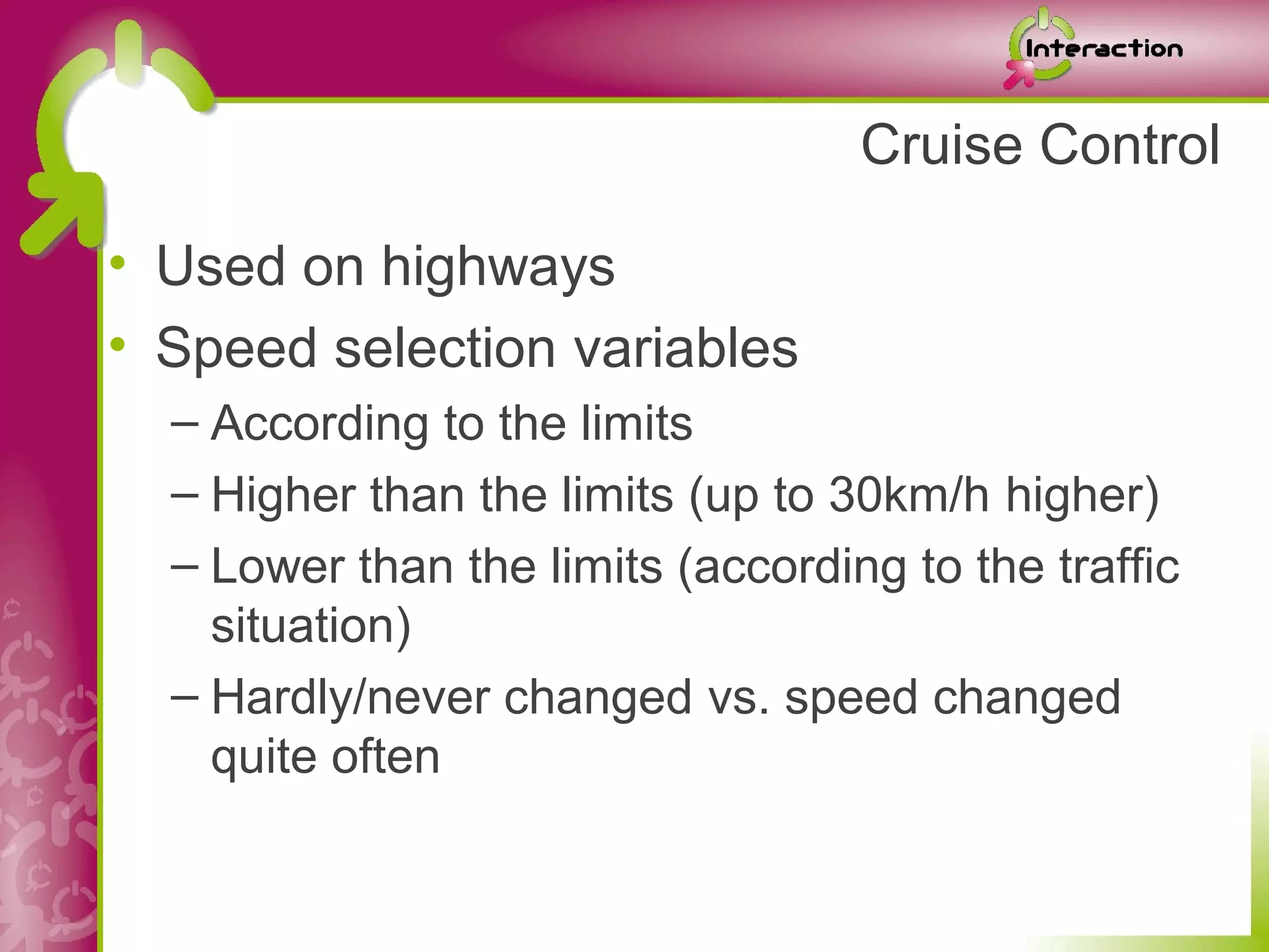 Cruise Control

• Used on highways
• Speed selection variables
  – According to the limits
  – Higher than the limits (up to 30km/h higher)
  – Lower than the limits (according to the traffic
    situation)
  – Hardly/never changed vs. speed changed
    quite often
 