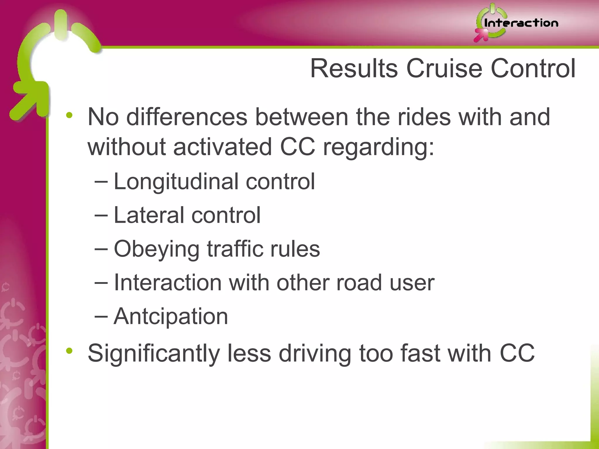 Results Cruise Control
• No differences between the rides with and
  without activated CC regarding:
  – Longitudinal control
  – Lateral control
  – Obeying traffic rules
  – Interaction with other road user
  – Antcipation
• Significantly less driving too fast with CC
 