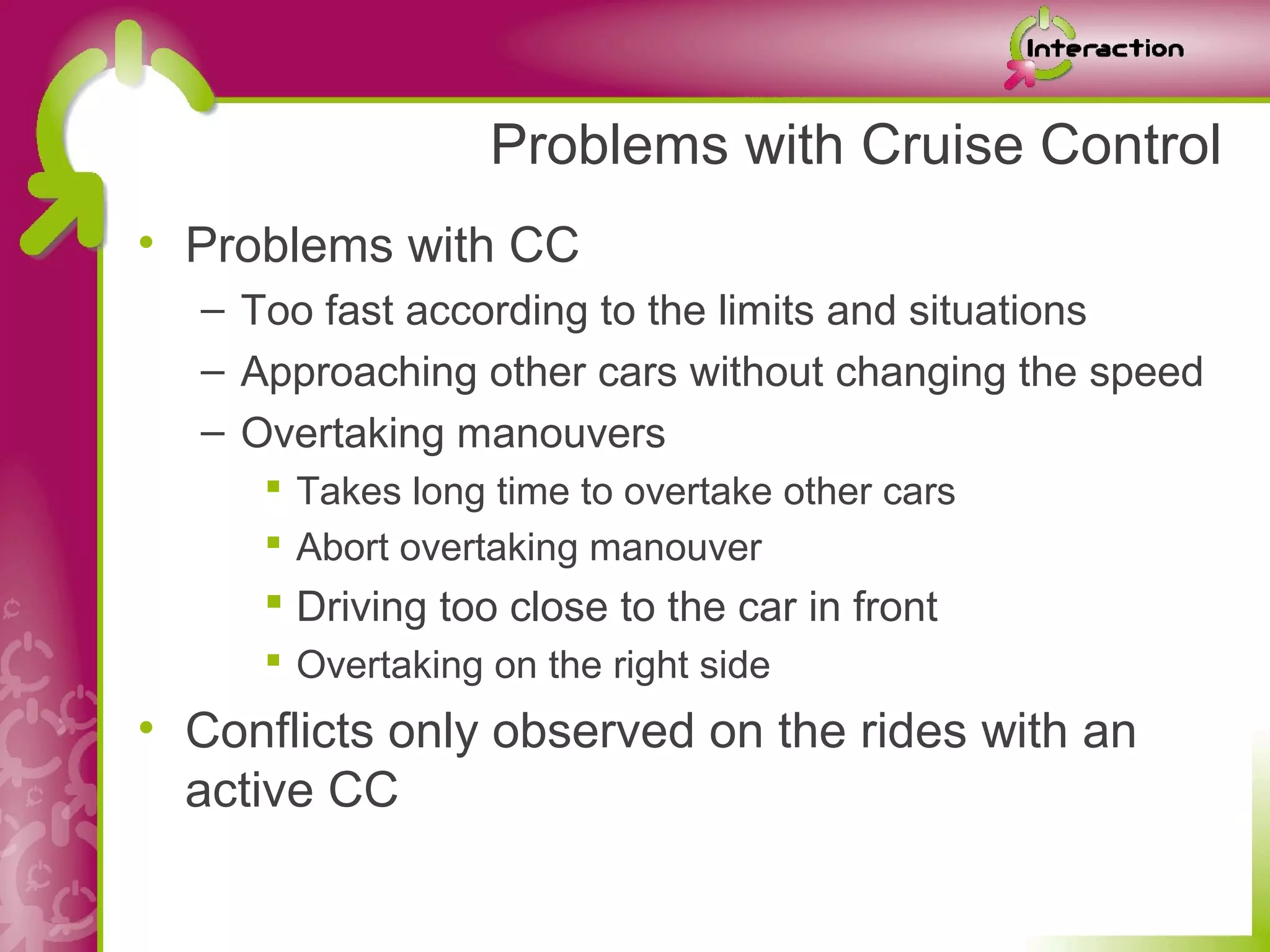 Problems with Cruise Control
• Problems with CC
  – Too fast according to the limits and situations
  – Approaching other cars without changing the speed
  – Overtaking manouvers
      Takes long time to overtake other cars
      Abort overtaking manouver
      Driving too close to the car in front
      Overtaking on the right side
• Conflicts only observed on the rides with an
  active CC
 