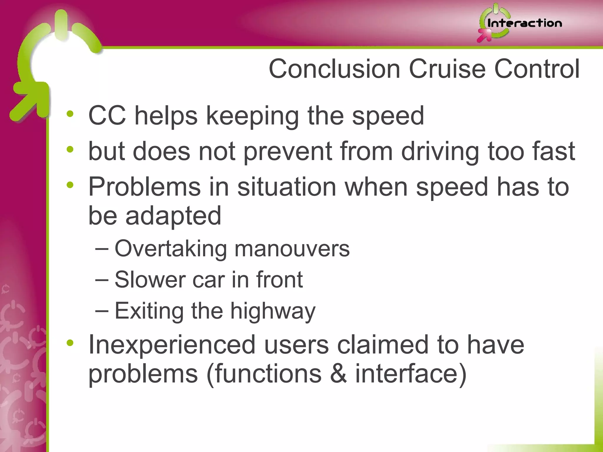 Conclusion Cruise Control
• CC helps keeping the speed
• but does not prevent from driving too fast
• Problems in situation when speed has to
  be adapted
  – Overtaking manouvers
  – Slower car in front
  – Exiting the highway
• Inexperienced users claimed to have
  problems (functions & interface)
 