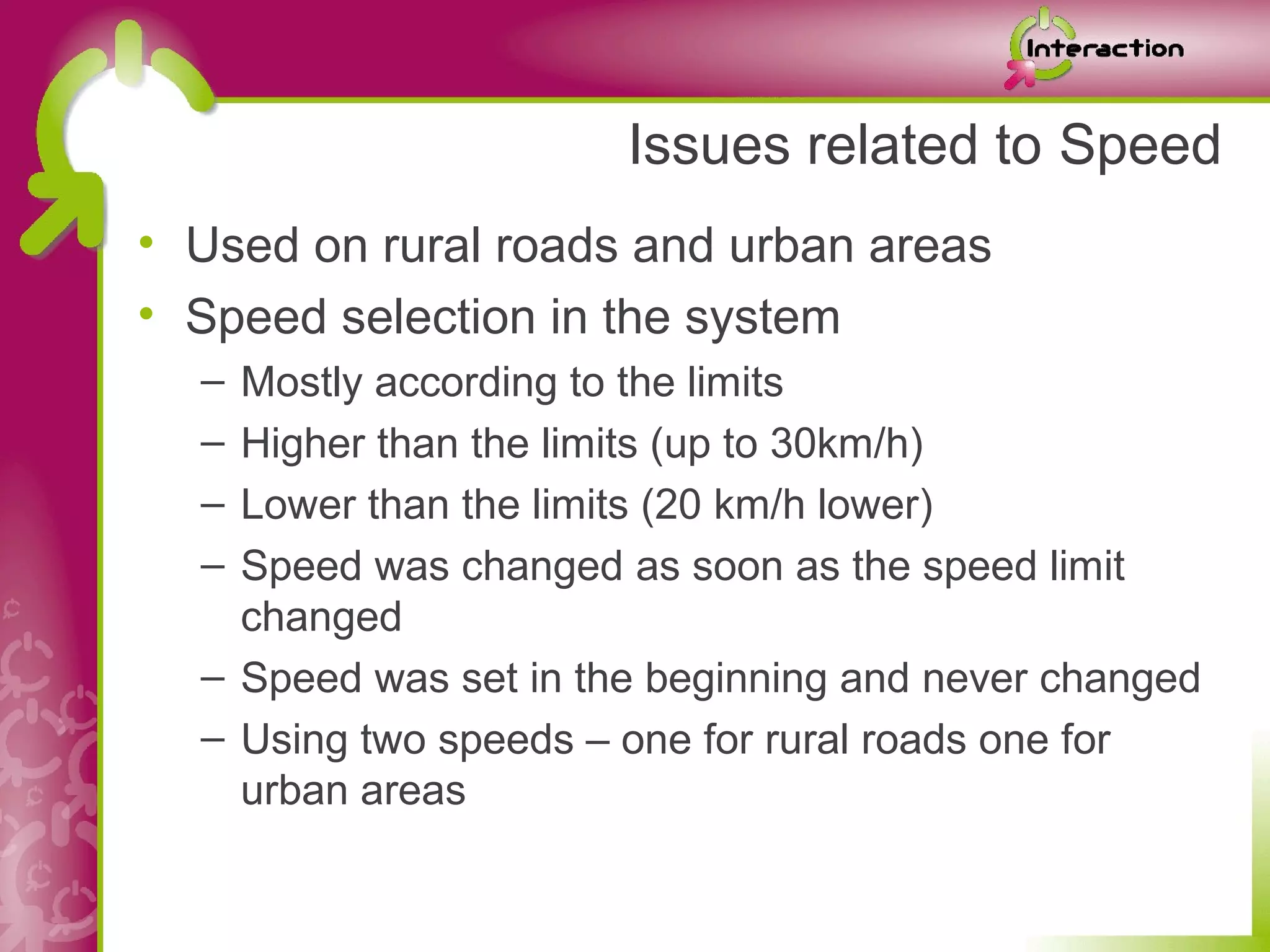 Issues related to Speed
• Used on rural roads and urban areas
• Speed selection in the system
  – Mostly according to the limits
  – Higher than the limits (up to 30km/h)
  – Lower than the limits (20 km/h lower)
  – Speed was changed as soon as the speed limit
    changed
  – Speed was set in the beginning and never changed
  – Using two speeds – one for rural roads one for
    urban areas
 