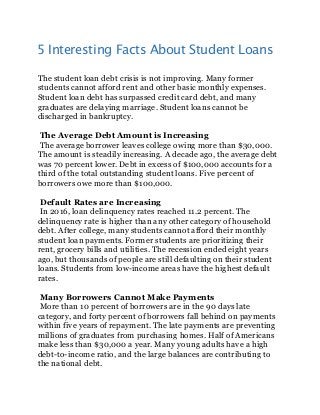 5 Interesting Facts About Student Loans
The student loan debt crisis is not improving. Many former
students cannot afford rent and other basic monthly expenses.
Student loan debt has surpassed credit card debt, and many
graduates are delaying marriage. Student loans cannot be
discharged in bankruptcy.
The Average Debt Amount is Increasing
The average borrower leaves college owing more than $30,000.
The amount is steadily increasing. A decade ago, the average debt
was 70 percent lower. Debt in excess of $100,000 accounts for a
third of the total outstanding student loans. Five percent of
borrowers owe more than $100,000.
Default Rates are Increasing
In 2016, loan delinquency rates reached 11.2 percent. The
delinquency rate is higher than any other category of household
debt. After college, many students cannot afford their monthly
student loan payments. Former students are prioritizing their
rent, grocery bills and utilities. The recession ended eight years
ago, but thousands of people are still defaulting on their student
loans. Students from low-income areas have the highest default
rates.
Many Borrowers Cannot Make Payments
More than 10 percent of borrowers are in the 90 days late
category, and forty percent of borrowers fall behind on payments
within five years of repayment. The late payments are preventing
millions of graduates from purchasing homes. Half of Americans
make less than $30,000 a year. Many young adults have a high
debt-to-income ratio, and the large balances are contributing to
the national debt.
 
