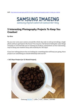 ULR : http://www.samsungimaging.net/2011/11/14/5-interesting-photography-projects-to-keep-you-creative/




5 Interesting Photography Projects To Keep You
Creative!
by rhea


Do you ever carry your camera around the whole day only to end up not taking a single
photo until you get back to the house? You may be a bit bored of taking the same things
everyday or even feel like you’re running out of ideas. Listed below are five interesting
ways to keep your shutters busy and creativity for 365 days!

If you love taking pictures but are looking for something that will keep you going, these
projects are something you should definitely look out for!


• 365 Days Project (or 52 Week Project)




                          Samsung NX200 │ 1/80s │ f2.8 │ 20mm │ ISO 800
 