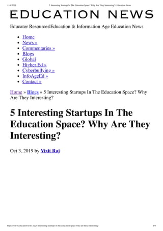 11/4/2019 5 Interesting Startups In The Education Space? Why Are They Interesting? | Education News
https://www.educationviews.org/5-interesting-startups-in-the-education-space-why-are-they-interesting/ 1/9
Educator Resources|Education & Information Age Education News
Home
News »
Commentaries »
Blogs
Global
Higher Ed »
Cyberbullying »
InfoAgeEd »
Contact »
Home » Blogs » 5 Interesting Startups In The Education Space? Why
Are They Interesting?
5 Interesting Startups In The
Education Space? Why Are They
Interesting?
Oct 3, 2019 by Vixit Raj
 