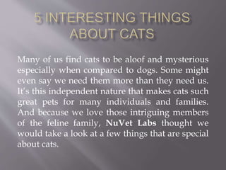 Many of us find cats to be aloof and mysterious
especially when compared to dogs. Some might
even say we need them more than they need us.
It’s this independent nature that makes cats such
great pets for many individuals and families.
And because we love those intriguing members
of the feline family, NuVet Labs thought we
would take a look at a few things that are special
about cats.
 