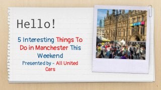 Hello!
5 Interesting Things To
Do in Manchester This
Weekend
Presented by - All United
Cars
1
 