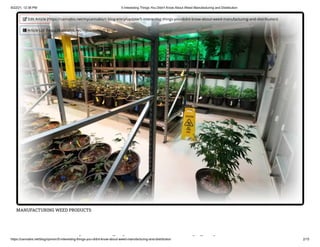 9/22/21, 12:38 PM 5 Interesting Things You Didn't Know About Weed Manufacturing and Distribution
https://cannabis.net/blog/opinion/5-interesting-things-you-didnt-know-about-weed-manufacturing-and-distribution 2/15
MANUFACTURING WEED PRODUCTS
i hi id '
 Edit Article (https://cannabis.net/mycannabis/c-blog-entry/update/5-interesting-things-you-didnt-know-about-weed-manufacturing-and-distribution)
 Article List (https://cannabis.net/mycannabis/c-blog)
 