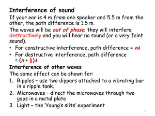 Interference of sound
If your ear is 4 m from one speaker and 5.5 m from the
other, the path difference is 1.5 m.
The waves will be out of phase; they will interfere
destructively and you will hear no sound (or a very faint
sound).
• For constructive interference, path difference = nλ
• For destructive interference, path difference
= (n + ½)λ
Interference of other waves
The same effect can be shown for:
1. Ripples – use two dippers attached to a vibrating bar
in a ripple tank.
2. Microwaves – direct the microwaves through two
gaps in a metal plate
3. Light – the ‘Young’s slits’ experiment
4
 