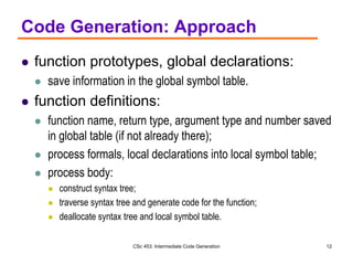 CSc 453: Intermediate Code Generation 12
Code Generation: Approach
 function prototypes, global declarations:
 save information in the global symbol table.
 function definitions:
 function name, return type, argument type and number saved
in global table (if not already there);
 process formals, local declarations into local symbol table;
 process body:
 construct syntax tree;
 traverse syntax tree and generate code for the function;
 deallocate syntax tree and local symbol table.
 