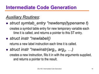 CSc 453: Intermediate Code Generation 14
Intermediate Code Generation
Auxiliary Routines:
 struct symtab_entry *newtemp(typename t)
creates a symbol table entry for new temporary variable each
time it is called, and returns a pointer to this ST entry.
 struct instr *newlabel()
returns a new label instruction each time it is called.
 struct instr *newinstr(arg1, arg2, …)
creates a new instruction, fills it in with the arguments supplied,
and returns a pointer to the result.
 
