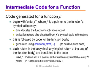 CSc 453: Intermediate Code Generation 16
Intermediate Code for a Function
Code generated for a function f:
 begin with ‘enter f ’, where f is a pointer to the function’s
symbol table entry:
 this allocates the function’s activation record;
 activation record size obtained from f ’s symbol table information;
 this is followed by code for the function body;
 generated using codeGen_stmt(…) [to be discussed soon]
 each return in the body (incl. any implicit return at the end of
the function body) are translated to the code
leave f /* clean up: f a pointer to the function’s symbol table entry */
return /* + associated return value, if any */
 