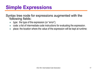 CSc 453: Intermediate Code Generation 17
Simple Expressions
Syntax tree node for expressions augmented with the
following fields:
 type: the type of the expression (or “error”);
 code: a list of intermediate code instructions for evaluating the expression.
 place: the location where the value of the expression will be kept at runtime:
 
