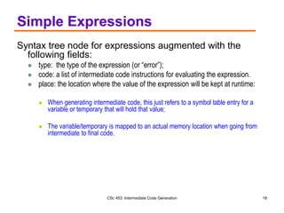 CSc 453: Intermediate Code Generation 18
Simple Expressions
Syntax tree node for expressions augmented with the
following fields:
 type: the type of the expression (or “error”);
 code: a list of intermediate code instructions for evaluating the expression.
 place: the location where the value of the expression will be kept at runtime:
 When generating intermediate code, this just refers to a symbol table entry for a
variable or temporary that will hold that value;
 The variable/temporary is mapped to an actual memory location when going from
intermediate to final code.
 