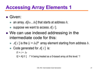CSc 453: Intermediate Code Generation 21
Accessing Array Elements 1
 Given:
 an array A[lo…hi] that starts at address b;
 suppose we want to access A[ i ].
 We can use indexed addressing in the
intermediate code for this:
 A[ i ] is the (i + lo)th array element starting from address b.
 Code generated for A[ i ] is:
t1 = i + lo
t2 = A[ t1 ] /* A being treated as a 0-based array at this level. */
 