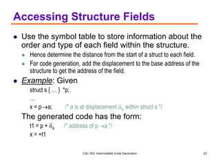 CSc 453: Intermediate Code Generation 23
Accessing Structure Fields
 Use the symbol table to store information about the
order and type of each field within the structure.
 Hence determine the distance from the start of a struct to each field.
 For code generation, add the displacement to the base address of the
structure to get the address of the field.
 Example: Given
struct s { … } *p;
…
x = pa; /* a is at displacement a within struct s */
The generated code has the form:
t1 = p + a /* address of pa */
x = t1
 