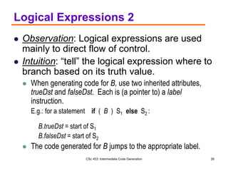 CSc 453: Intermediate Code Generation 26
Logical Expressions 2
 Observation: Logical expressions are used
mainly to direct flow of control.
 Intuition: “tell” the logical expression where to
branch based on its truth value.
 When generating code for B, use two inherited attributes,
trueDst and falseDst. Each is (a pointer to) a label
instruction.
E.g.: for a statement if ( B ) S1 else S2 :
B.trueDst = start of S1
B.falseDst = start of S2
 The code generated for B jumps to the appropriate label.
 