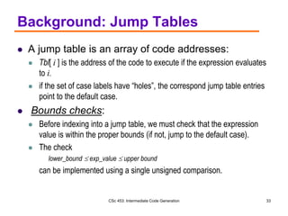 CSc 453: Intermediate Code Generation 33
Background: Jump Tables
 A jump table is an array of code addresses:
 Tbl[ i ] is the address of the code to execute if the expression evaluates
to i.
 if the set of case labels have “holes”, the correspond jump table entries
point to the default case.
 Bounds checks:
 Before indexing into a jump table, we must check that the expression
value is within the proper bounds (if not, jump to the default case).
 The check
lower_bound  exp_value  upper bound
can be implemented using a single unsigned comparison.
 