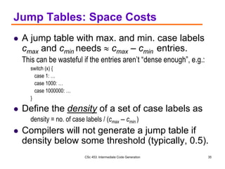 CSc 453: Intermediate Code Generation 35
Jump Tables: Space Costs
 A jump table with max. and min. case labels
cmax and cmin needs  cmax – cmin entries.
This can be wasteful if the entries aren’t “dense enough”, e.g.:
switch (x) {
case 1: …
case 1000: …
case 1000000: …
}
 Define the density of a set of case labels as
density = no. of case labels / (cmax – cmin )
 Compilers will not generate a jump table if
density below some threshold (typically, 0.5).
 