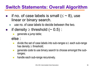 CSc 453: Intermediate Code Generation 36
Switch Statements: Overall Algorithm
 if no. of case labels is small ( ~ 8), use
linear or binary search.
 use no. of case labels to decide between the two.
 if density  threshold (~ 0.5) :
 generate a jump table;
else :
 divide the set of case labels into sub-ranges s.t. each sub-range
has density  threshold;
 generate code to use binary search to choose amongst the sub-
ranges;
 handle each sub-range recursively.
 