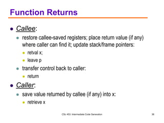 CSc 453: Intermediate Code Generation 38
Function Returns
 Callee:
 restore callee-saved registers; place return value (if any)
where caller can find it; update stack/frame pointers:
 retval x;
 leave p
 transfer control back to caller:
 return
 Caller:
 save value returned by callee (if any) into x:
 retrieve x
 