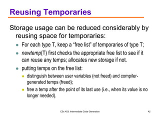 CSc 453: Intermediate Code Generation 42
Reusing Temporaries
Storage usage can be reduced considerably by
reusing space for temporaries:
 For each type T, keep a “free list” of temporaries of type T;
 newtemp(T) first checks the appropriate free list to see if it
can reuse any temps; allocates new storage if not.
 putting temps on the free list:
 distinguish between user variables (not freed) and compiler-
generated temps (freed);
 free a temp after the point of its last use (i.e., when its value is no
longer needed).
 