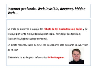 Internet profunda, Web invisible, deepnet, hidden
Web….
Se trata de archivos a los que los robots de los buscadores no llegan y de
los que por tanto no pueden guardar copia, ni indexar sus textos, ni
facilitar resultados cuando consultas.
En cierta manera, suele decirse, los buscadores sólo exploran la superficie
de la Red.
El término se atribuye al informático Mike Bergman.