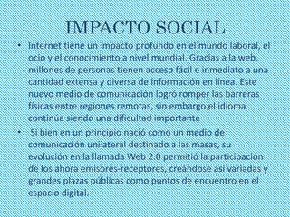IMPACTO SOCIAL 
• Internet tiene un impacto profundo en el mundo laboral, el 
ocio y el conocimiento a nivel mundial. Gracias a la web, 
millones de personas tienen acceso fácil e inmediato a una 
cantidad extensa y diversa de información en línea. Este 
nuevo medio de comunicación logró romper las barreras 
físicas entre regiones remotas, sin embargo el idioma 
continúa siendo una dificultad importante 
• Si bien en un principio nació como un medio de 
comunicación unilateral destinado a las masas, su 
evolución en la llamada Web 2.0 permitió la participación 
de los ahora emisores-receptores, creándose así variadas y 
grandes plazas públicas como puntos de encuentro en el 
espacio digital. 
 