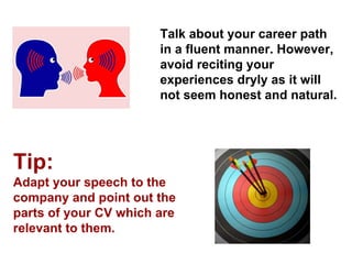 Talk about your career path in a fluent manner. However, avoid reciting your experiences dryly as it will not seem honest and natural. 
Tip: 
Adapt your speech to the company and point out the parts of your CV which are relevant to them.  