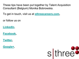 These tips have been put together by Talent Acquisition Consultant (Belgium) Monika Bobrowska. 
To get in touch, visit us at sthreecareers.com, 
or follow us on 
LinkedIn, 
Facebook, 
Twitter, 
Google+. 