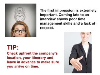 The first impression is extremely important. Coming late to an interview shows poor time management skills and a lack of respect. 
TIP: 
Check upfront the company’s location, your itinerary and leave in advance to make sure you arrive on time.  