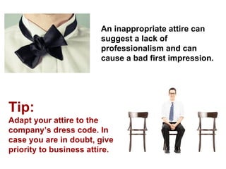 An inappropriate attire can suggest a lack of professionalism and can cause a bad first impression. 
Tip: 
Adapt your attire to the company’s dress code. In case you are in doubt, give priority to business attire.  