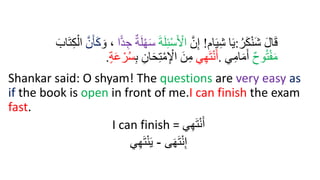 ُ‫ر‬َ‫ك‬ْ‫ن‬َ‫ش‬ َ‫ل‬‫ا‬َ‫ق‬
:
‫ام‬َ‫ي‬ِ‫ش‬ ‫ا‬َ‫ي‬
!
َّ‫ن‬ِ‫إ‬
َ‫ة‬َ‫ل‬ِ‫ئ‬ْ‫س‬َ ْ
‫اْل‬
‫ا‬ًّ‫د‬ ِ‫ج‬ ٌ‫ة‬َ‫ل‬ْ‫ر‬َ‫س‬
َ‫و‬ ،
َّ‫ن‬َ‫أ‬َ‫ك‬
ِ‫ك‬ْ‫ال‬
َ‫اب‬َ‫ت‬
ٌ‫ح‬‫و‬ُ‫ت‬ْ‫ف‬َ‫م‬
‫ي‬ِ‫ام‬َ‫م‬َ‫أ‬
.
‫ي‬ِ‫ر‬َ‫ت‬ْ‫ن‬َ‫أ‬
‫ا‬َ‫ح‬ِ‫ت‬ْ‫م‬ِ ْ
‫اْل‬ َ‫ن‬ِ‫م‬
ِ‫ب‬ ِ‫ن‬
‫ة‬َ‫ع‬ ْ‫ر‬ُ‫س‬
.
Shankar said: O shyam! The questions are very easy as
if the book is open in front of me.I can finish the exam
fast.
I can finish = ‫ي‬ِ‫ه‬َ‫ت‬‫إ‬‫ن‬َ‫أ‬
‫ى‬َ‫ه‬َ‫ت‬‫إ‬‫ن‬ِ‫إ‬
-
‫ي‬ِ‫ه‬َ‫ت‬‫إ‬‫ن‬َ‫ي‬
 