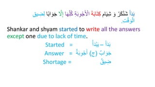 َ‫أ‬َ‫د‬َ‫ب‬
‫ام‬َ‫ي‬ِ‫ش‬ َ‫و‬ ُ‫ر‬َ‫ك‬ْ‫ن‬َ‫ش‬
َ‫ة‬َ‫ب‬‫ا‬َ‫ت‬ِ‫ك‬
ِ‫و‬ْ‫ج‬َ ْ
‫اْل‬
‫ا‬َ‫ر‬ِ‫ل‬ُ‫ك‬ ِ‫ة‬َ‫ب‬
َّ
‫ّل‬ِ‫إ‬
‫ا‬ً‫ب‬‫ا‬ َ‫و‬َ‫ج‬
ِ
‫ض‬ِ‫ل‬
ِ‫ق‬‫ي‬
ِ‫ت‬ْ‫ق‬ َ‫و‬ْ‫ال‬
.
Shankar and shyam started to write all the answers
except one due to lack of time.
Started = َ‫أ‬َ‫د‬َ‫ب‬
–
ُ‫أ‬َ‫د‬‫إ‬‫ب‬َ‫ي‬
Answer = ‫اب‬ َ‫و‬َ‫ج‬
(
‫ج‬
)
‫ة‬َ‫ب‬ِ‫و‬‫إ‬‫ج‬َ‫أ‬
Shortage = ‫يق‬ ِ
‫ض‬
 