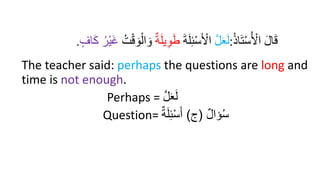 ُ‫ذ‬‫ا‬َ‫ت‬ْ‫س‬ُ ْ
‫اْل‬ َ‫ل‬‫ا‬َ‫ق‬
:
َّ‫ل‬َ‫ع‬َ‫ل‬
َ‫ة‬َ‫ل‬ِ‫ئ‬ْ‫س‬َ ْ
‫اْل‬
ِ‫و‬َ‫ط‬
ٌ‫ة‬َ‫ل‬‫ي‬
ُ‫ت‬ْ‫ق‬ َ‫و‬ْ‫ال‬ َ‫و‬
‫اف‬َ‫ك‬ ُ‫ْر‬‫ي‬َ‫غ‬
.
The teacher said: perhaps the questions are long and
time is not enough.
Perhaps = َّ‫ل‬َ‫ع‬َ‫ل‬
Question= ‫ؤال‬ُ‫س‬
(
‫ج‬
)
‫ة‬َ‫ل‬ِ‫ئ‬‫إ‬‫س‬َ‫أ‬
 