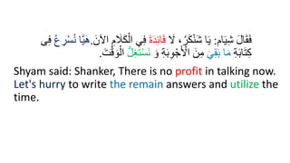 ‫ام‬َ‫ي‬ِ‫ش‬ َ‫ل‬‫ا‬َ‫ق‬َ‫ف‬
:
َ
‫ّل‬ ،ُ‫ر‬َ‫ك‬ْ‫ن‬َ‫ش‬ ‫ا‬َ‫ي‬
َ‫ة‬َ‫د‬ِ‫ئ‬‫ا‬َ‫ف‬
ِ‫ف‬
َ‫اآلن‬ ِ‫م‬ َ
‫َّل‬َ‫ك‬ْ‫ال‬ ‫ي‬
.
ُ‫ع‬ ِ
‫ر‬ْ‫س‬ُ‫ن‬ ‫َّا‬‫ي‬َ‫ه‬
‫ى‬ِ‫ف‬
ِ‫ة‬َ‫ب‬‫ا‬َ‫ت‬ِ‫ك‬
َ‫ي‬ِ‫ق‬َ‫ب‬ ‫ا‬َ‫م‬
َ‫و‬ ِ‫ة‬َ‫ب‬ِ‫و‬ْ‫ج‬َ ْ
‫اْل‬ َ‫ن‬ِ‫م‬
ْ‫س‬َ‫ن‬
ُّ‫ل‬َِِ‫ت‬
َ‫ت‬ْ‫ق‬ َ‫و‬ْ‫ال‬
.
Shyam said: Shanker, There is no profit in talking now.
Let's hurry to write the remain answers and utilize the
time.
 