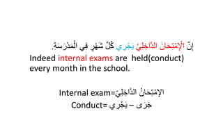 َّ‫ن‬ِ‫إ‬
َّ‫ي‬ِ‫ل‬ ِ‫اخ‬َّ‫د‬‫ال‬ َ‫ان‬َ‫ح‬ِ‫ت‬ْ‫م‬ِ ْ
‫اْل‬
‫ي‬ ِ
‫ر‬ْ‫ج‬َ‫ي‬
َّ‫ل‬ُ‫ك‬
ِ‫ة‬َ‫س‬َ‫ر‬ْ‫د‬َ‫د‬ْ‫ال‬ ‫ي‬ِ‫ف‬ ‫ر‬ْ‫ر‬َ‫ش‬
.
Indeed internal exams are held(conduct)
every month in the school.
Internal exam=‫ي‬ِ‫ل‬ ِ‫اخ‬َّ‫د‬‫ال‬ ُ‫ان‬َ‫ح‬ِ‫ت‬‫إ‬‫م‬ِ‫اْل‬
Conduct= ‫ى‬َ‫ر‬َ‫ج‬
–
‫ي‬ ِ
‫ر‬‫إ‬‫ج‬َ‫ي‬
 