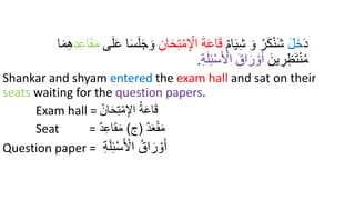 َ‫د‬
َ‫ل‬َ‫خ‬
ْ‫م‬‫ا‬َ‫ي‬ِ‫ش‬ َ‫و‬ ْ‫ر‬َ‫ك‬ْ‫ن‬َ‫ش‬
َ‫ح‬ِ‫ت‬ْ‫م‬ِ ْ
‫اْل‬ َ‫ة‬َ‫ع‬‫ا‬َ‫ق‬
ِ‫ان‬
‫ى‬َ‫ل‬َ‫ع‬ ‫ا‬َ‫س‬َ‫ل‬َ‫ج‬ َ‫و‬
ِ‫د‬ِ‫ع‬‫ا‬َ‫ق‬َ‫م‬
ِ‫ه‬
‫ا‬َ‫د‬
َ‫ين‬ ِ
‫ر‬ِ‫ظ‬َ‫ت‬ْ‫ن‬ُ‫م‬
ِ‫ة‬َ‫ل‬ِ‫ئ‬ْ‫س‬َ ْ
‫اْل‬ َ‫اق‬َ‫ر‬ ْ‫و‬َ‫أ‬
.
Shankar and shyam entered the exam hall and sat on their
seats waiting for the question papers.
Exam hall = ‫إ‬‫ان‬َ‫ح‬ِ‫ت‬‫إ‬‫م‬ِ‫اْل‬ ُ‫ة‬َ‫ع‬‫ا‬َ‫ق‬
Seat = ‫د‬َ‫ع‬‫إ‬‫ق‬َ‫م‬
(
‫ج‬
)
‫د‬ِ‫ع‬‫ا‬َ‫ق‬َ‫م‬
Question paper = ِ‫ة‬َ‫ل‬ِ‫ئ‬‫إ‬‫س‬َ ‫إ‬
‫اْل‬ ُ‫اق‬َ‫ر‬ ‫إ‬‫و‬َ‫أ‬
 