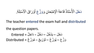 َ‫ل‬َ‫خ‬َ‫د‬
َ‫و‬ ِ‫ان‬َ‫ح‬ِ‫ت‬ْ‫م‬ِ ْ
‫اْل‬ َ‫ة‬َ‫ع‬‫ا‬َ‫ق‬ ُ‫ذ‬‫ا‬َ‫ت‬ْ‫س‬ُ ْ
‫اْل‬
َ‫ع‬َّ‫ز‬ َ‫و‬
ِ‫ئ‬ْ‫س‬َ ْ
‫اْل‬ َ‫اق‬َ‫ر‬ ْ‫و‬َ‫أ‬
ِ‫ة‬َ‫ل‬
.
The teacher entered the exam hall and distributed
the question papers.
Entered = َ‫ل‬َ‫خ‬َ‫د‬
–
ُ‫ل‬ُ‫خ‬‫إ‬‫د‬َ‫ي‬
–
‫ل‬‫إ‬‫خ‬َ‫د‬
-
‫ل‬ ِ‫اخ‬َ‫د‬
Distributed = َ‫ع‬َّ‫ز‬ َ‫و‬
–
ُ‫ع‬ ِ
‫ز‬ َ‫و‬ُ‫ي‬
–
‫يع‬ ِ
‫ز‬ ‫إ‬‫و‬َ‫ت‬
-
‫ع‬ ِ
‫ز‬ َ‫و‬ُ‫م‬
 