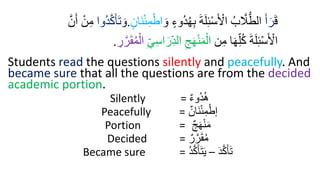َ‫ق‬
َ‫أ‬َ‫ر‬
َ‫و‬ ‫ُوء‬‫د‬ُ‫ر‬ِ‫ب‬ َ‫ة‬َ‫ل‬ِ‫ئ‬ْ‫س‬َ ْ
‫اْل‬ ُ‫ب‬ َّ
‫َّل‬ُّ‫الط‬
ْ‫اط‬
‫َان‬‫ن‬ْ‫ئ‬ِ‫د‬
.
َ‫و‬
‫ُوا‬‫د‬َّ‫ك‬َ‫أ‬َ‫ت‬
َّ‫ن‬َ‫أ‬ ْ‫ن‬ِ‫م‬
‫ن‬ِ‫م‬ ‫ا‬َ‫ر‬ِ‫ل‬ُ‫ك‬ َ‫ة‬َ‫ل‬ِ‫ئ‬ْ‫س‬َ ْ
‫اْل‬
ِ‫س‬‫ا‬َ‫ر‬ِ‫الد‬ ِ‫ج‬َ‫ر‬ْ‫ن‬َ‫د‬ْ‫ال‬
ِ‫ي‬
ِ
‫ر‬َّ‫ر‬َ‫ق‬ُ‫د‬ْ‫ال‬
.
Students read the questions silently and peacefully. And
became sure that all the questions are from the decided
academic portion.
Silently = ‫ُوء‬‫د‬ُ‫ه‬
Peacefully = ‫َان‬‫ن‬‫إ‬‫ئ‬ِ‫م‬‫إ‬‫إط‬
Portion = ‫ج‬َ‫ه‬‫إ‬‫ن‬َ‫م‬
Decided = ‫ر‬َّ‫ر‬َ‫ق‬ُ‫م‬
Became sure = َ‫د‬َّ‫ك‬َ‫أ‬َ‫ت‬
–
ُ‫د‬َّ‫ك‬َ‫أ‬َ‫ت‬َ‫ي‬
 