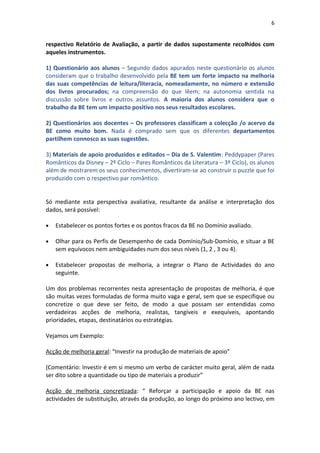 6


respectivo Relatório de Avaliação, a partir de dados supostamente recolhidos com
aqueles instrumentos.

1) Questionário aos alunos – Segundo dados apurados neste questionário os alunos
consideram que o trabalho desenvolvido pela BE tem um forte impacto na melhoria
das suas competências de leitura/literacia, nomeadamente, no número e extensão
dos livros procurados; na compreensão do que lêem; na autonomia sentida na
discussão sobre livros e outros assuntos. A maioria dos alunos considera que o
trabalho da BE tem um impacto positivo nos seus resultados escolares.

2) Questionários aos docentes – Os professores classificam a colecção /o acervo da
BE como muito bom. Nada é comprado sem que os diferentes departamentos
partilhem connosco as suas sugestões.

3) Materiais de apoio produzidos e editados – Dia de S. Valentim: Peddypaper (Pares
Românticos da Disney – 2º Ciclo – Pares Românticos da Literatura – 3º Ciclo), os alunos
além de mostrarem os seus conhecimentos, divertiram-se ao construir o puzzle que foi
produzido com o respectivo par romântico.


Só mediante esta perspectiva avaliativa, resultante da análise e interpretação dos
dados, será possível:

•   Estabelecer os pontos fortes e os pontos fracos da BE no Domínio avaliado.

•   Olhar para os Perfis de Desempenho de cada Domínio/Sub-Domínio, e situar a BE
    sem equívocos nem ambiguidades num dos seus níveis (1, 2 , 3 ou 4).

•   Estabelecer propostas de melhoria, a integrar o Plano de Actividades do ano
    seguinte.

Um dos problemas recorrentes nesta apresentação de propostas de melhoria, é que
são muitas vezes formuladas de forma muito vaga e geral, sem que se especifique ou
concretize o que deve ser feito, de modo a que possam ser entendidas como
verdadeiras acções de melhoria, realistas, tangíveis e exequíveis, apontando
prioridades, etapas, destinatários ou estratégias.

Vejamos um Exemplo:

Acção de melhoria geral: “Investir na produção de materiais de apoio”

(Comentário: Investir é em si mesmo um verbo de carácter muito geral, além de nada
ser dito sobre a quantidade ou tipo de materiais a produzir”

Acção de melhoria concretizada: “ Reforçar a participação e apoio da BE nas
actividades de substituição, através da produção, ao longo do próximo ano lectivo, em
 
