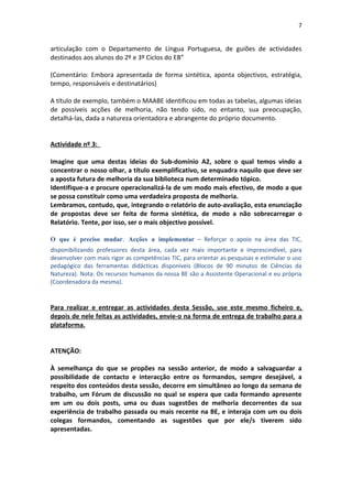 7


articulação com o Departamento de Língua Portuguesa, de guiões de actividades
destinados aos alunos do 2º e 3º Ciclos do EB”

(Comentário: Embora apresentada de forma sintética, aponta objectivos, estratégia,
tempo, responsáveis e destinatários)

A título de exemplo, também o MAABE identificou em todas as tabelas, algumas ideias
de possíveis acções de melhoria, não tendo sido, no entanto, sua preocupação,
detalhá-las, dada a natureza orientadora e abrangente do próprio documento.


Actividade nº 3:

Imagine que uma destas ideias do Sub-domínio A2, sobre o qual temos vindo a
concentrar o nosso olhar, a título exemplificativo, se enquadra naquilo que deve ser
a aposta futura de melhoria da sua biblioteca num determinado tópico.
Identifique-a e procure operacionalizá-la de um modo mais efectivo, de modo a que
se possa constituir como uma verdadeira proposta de melhoria.
Lembramos, contudo, que, integrando o relatório de auto-avaliação, esta enunciação
de propostas deve ser feita de forma sintética, de modo a não sobrecarregar o
Relatório. Tente, por isso, ser o mais objectivo possível.

O que é preciso mudar. Acções a implementar – Reforçar o apoio na área das TIC,
disponibilizando professores desta área, cada vez mais importante e imprescindível, para
desenvolver com mais rigor as competências TIC, para orientar as pesquisas e estimular o uso
pedagógico das ferramentas didácticas disponíveis (Blocos de 90 minutos de Ciências da
Natureza). Nota: Os recursos humanos da nossa BE são a Assistente Operacional e eu própria
(Coordenadora da mesma).


Para realizar e entregar as actividades desta Sessão, use este mesmo ficheiro e,
depois de nele feitas as actividades, envie-o na forma de entrega de trabalho para a
plataforma.


ATENÇÃO:

À semelhança do que se propões na sessão anterior, de modo a salvaguardar a
possibilidade de contacto e interacção entre os formandos, sempre desejável, a
respeito dos conteúdos desta sessão, decorre em simultâneo ao longo da semana de
trabalho, um Fórum de discussão no qual se espera que cada formando apresente
em um ou dois posts, uma ou duas sugestões de melhoria decorrentes da sua
experiência de trabalho passada ou mais recente na BE, e interaja com um ou dois
colegas formandos, comentando as sugestões que por ele/s tiverem sido
apresentadas.
 