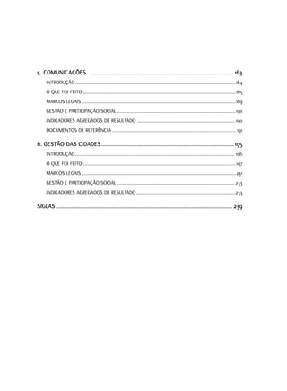 5. COMUNICAÇõES ............................................................................................ 163
     INTRODUçãO ...................................................................................................................................164
     O qUE FOI FEITO .............................................................................................................................165
     MARCOS lEGAIS ..............................................................................................................................189
     GESTãO E PARTICIPAçãO SOCIAl .................................................................................................190
     INDICADORES AGREGADOS DE RESUlTADO ................................................................................190
     DOCUMENTOS DE REFERêNCIA ..................................................................................................... 191

6. GESTÃO DAS CIDADES ..................................................................................... 195
     INTRODUçãO .................................................................................................................................. 196
     O qUE FOI FEITO .............................................................................................................................197
     MARCOS lEGAIS ..............................................................................................................................231
     GESTãO E PARTICIPAçãO SOCIAl ................................................................................................ 233
     INDICADORES AGREGADOS DE RESUlTADO ................................................................................ 233

SIGLAS ................................................................................................................. 239
 