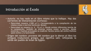 Introducción al Éxodo
• Autoría: no hay nada en el libro mismo que lo indique. Hay dos
corrientes de interpretación (Certeza):
• Paternidad mosaica (1300 a.C.): Correspondería a la compilación de los
relatos orales o escritos hecha por Moisés.
• Paternidad no mosaica (s. X – VI a.C.): Donde existen diferentes teorías de
la composición, también de diversos relatos orales o escritos, donde
existirían 3 fuentes principales la tradición Yavista (antes del exilio) Elohista
(post-exilio) y la Sacerdotal.
• Origen del nombre: proviene del nombre que le dieron al libro los
antiguos traductores griegos, que significa salir, reflejando la
salida del pueblo de Israel de Egipto.
 