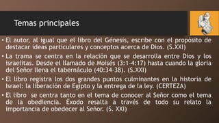 Temas principales
• El autor, al igual que el libro del Génesis, escribe con el propósito de
destacar ideas particulares y conceptos acerca de Dios. (S.XXI)
• La trama se centra en la relación que se desarrolla entre Dios y los
israelitas. Desde el llamado de Moisés (3:1–4:17) hasta cuando la gloria
del Señor llena el tabernáculo (40:34–38). (S.XXI)
• El libro registra los dos grandes puntos culminantes en la historia de
Israel: la liberación de Egipto y la entrega de la ley. (CERTEZA)
• El libro se centra tanto en el tema de conocer al Señor como el tema
de la obediencia. Éxodo resalta a través de todo su relato la
importancia de obedecer al Señor. (S. XXI)
 
