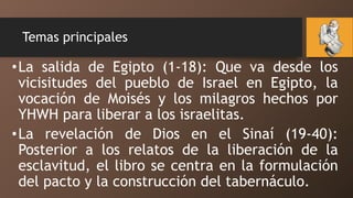Temas principales
•La salida de Egipto (1-18): Que va desde los
vicisitudes del pueblo de Israel en Egipto, la
vocación de Moisés y los milagros hechos por
YHWH para liberar a los israelitas.
•La revelación de Dios en el Sinaí (19-40):
Posterior a los relatos de la liberación de la
esclavitud, el libro se centra en la formulación
del pacto y la construcción del tabernáculo.
 