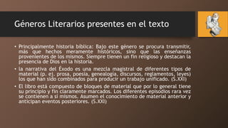 Géneros Literarios presentes en el texto
• Principalmente historia bíblica: Bajo este género se procura transmitir,
más que hechos meramente históricos, sino que las enseñanzas
provenientes de los mismos. Siempre tienen un fin religioso y destacan la
presencia de Dios en la historia.
• la narrativa del Éxodo es una mezcla magistral de diferentes tipos de
material (p. ej. prosa, poesía, genealogía, discursos, reglamentos, leyes)
los que han sido combinados para producir un trabajo unificado. (S.XXI)
• El libro está compuesto de bloques de material que por lo general tiene
su principio y fin claramente marcados. Los diferentes episodios rara vez
se contienen a sí mismos. Asumen el conocimiento de material anterior y
anticipan eventos posteriores. (S.XXI)
 